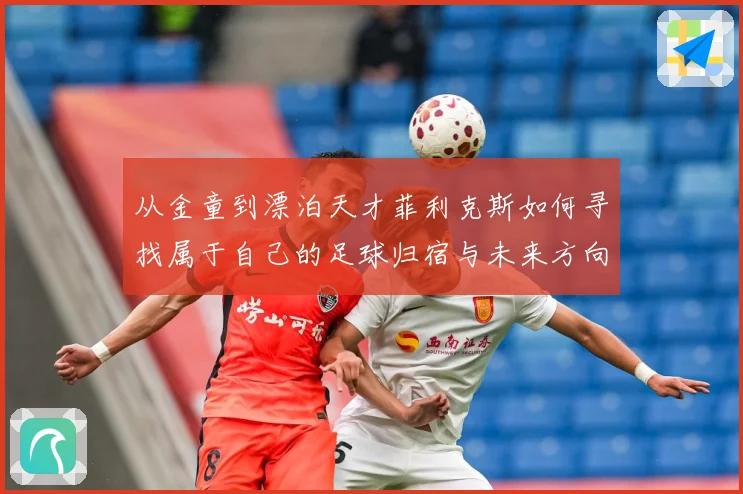 从金童到漂泊天才菲利克斯如何寻找属于自己的足球归宿与未来方向解析