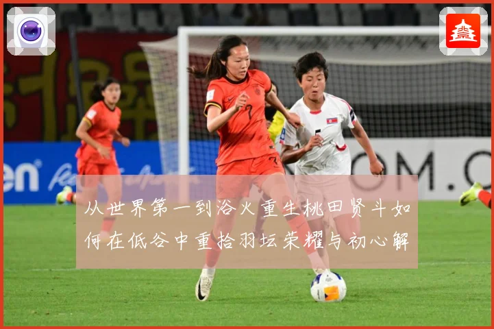 从世界第一到浴火重生桃田贤斗如何在低谷中重拾羽坛荣耀与初心解析