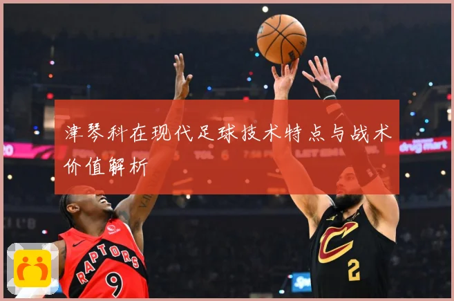 津琴科在现代足球技术特点与战术价值解析