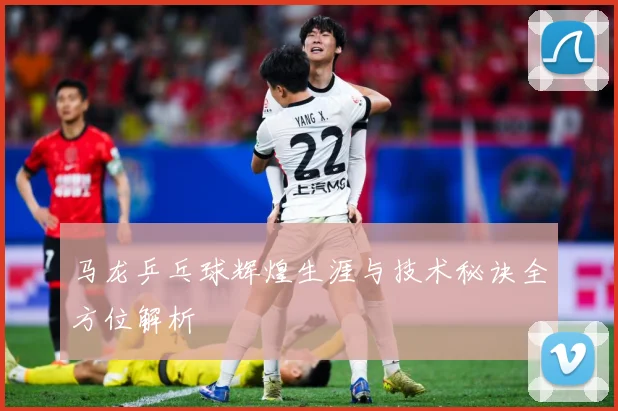 马龙乒乓球辉煌生涯与技术秘诀全方位解析