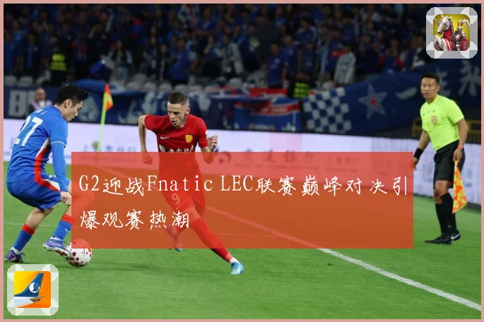 G2迎战Fnatic LEC联赛巅峰对决引爆观赛热潮