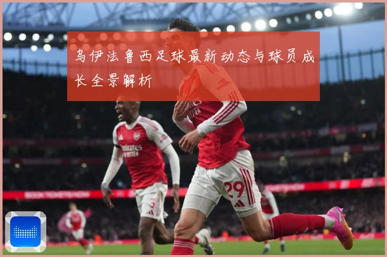 乌伊法鲁西足球最新动态与球员成长全景解析