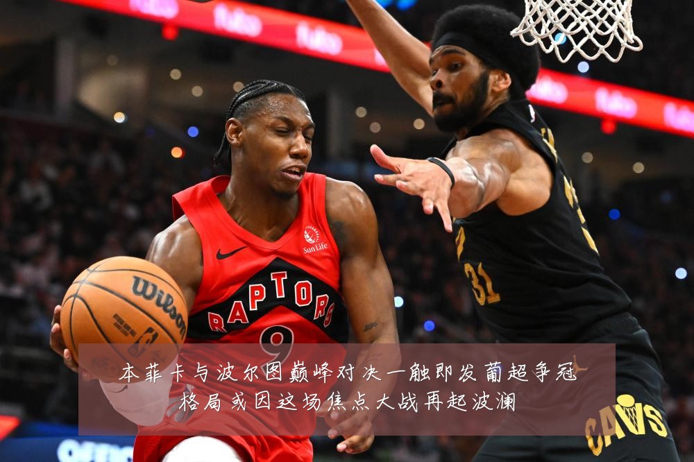本菲卡与波尔图巅峰对决一触即发葡超争冠格局或因这场焦点大战再起波澜