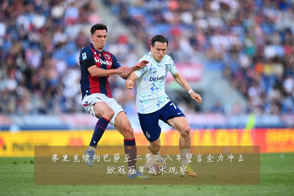 弗里克续约巴萨至二零二八年誓言全力冲击欧冠冠军战术观察